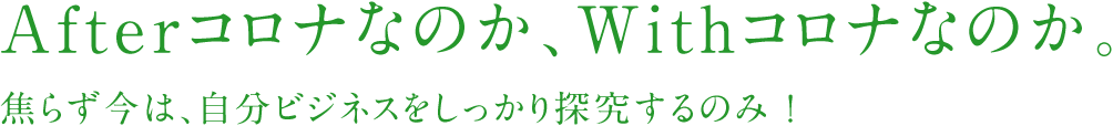 Afterコロナなのか、Withコロナなのか。焦らず今は、自分ビジネスをしっかり探究するのみ ！